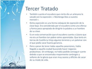Tercer TratadoTambiéncuenta el escudero que ciertodía un artesano le saludó con la expresión: « MantengaDios a vuestramerced ». Dichaexpresión es una forma coloquial de expresión de la clase baja. Eraconsideradapor el escuderocomounaofensa y forma poco apropiada de dirigirle la palabra a un hombre de su clase.Es en estaconversación que el escuderocuenta a Lázaro que no era un hombre tan pobrecomoaparentaba. Que tenía en tierras de Castilla La Viejaalgunosterrenos y un palomar con el que podíasacarbuenaganancia. Pero a pesar de tenertodasaquellasposesiones, habíallegado a aquellaciudadbuscandohacernegociosproductivos. Sin embargo, no habíapodidoconseguirsuertedebido a que se encontrabamayormentecanónigos y señores de la iglesía que eranmuy avaros y difíciles de sacar de su modo de vida.