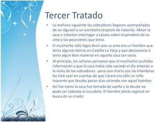 Tercer TratadoLa mañanasiguiente los cobradoresllegaronacompañados de un alguacil y un escribano (especie de notario). Abren la casa e intentaninterrogar a Lázaro sobre el paradero de su amo y las posesiones que tenía.El muchacho sólologradecir que su amoera un hombre que teníaalgunastierras en Castilla La Vieja y que desconocía si teníaalgún bien material en aquella casa tan vacía.Al principio, los señores pensaron que el muchacho ocultabainformación y que la casa habíasidovaciada el díaanterior a la visita de los cobradores…perounacharla con las hilanderas los hizocaer en cuentas de que Lázaroerasólo un niño inocente que llevabapocosdíasviviendo con aquel hombre.Asífuecomo la casa fuetomada de vuelta y la deuda no pudosercobrada al escudero. El hombre jamásregresó en busca de su criado. 