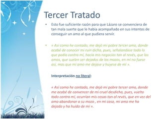 Tercer TratadoEstofuesuficienterazón para que Lázaro se convenciera de tan malasuerte que le habíaacompañado en sus intentos de conseguir un amo al que pudiera servir.« Asícomohecontado, me dejó mi pobre tercer amo, dondeacabé de conocer mi ruindicha, pues, señalandosetodolo que podía contra mí, hacía mis negocios tan al revés, que los amos, que suelenserdejados de los mozos, en mí no fueseasí, mas que mi amo me dejase y huyese de mí ».Interpretaciónno literal:« Asícomohecontado, me dejó mi pobre tercer amo, donde me acabé de convencer de mi cruel desdicha, pues, vueltotodo contra mí, ocurrían mis cosas tan al revés, que en vezdelamoabandonar a su mozo , en mi caso, mi amo me ha dejado y ha huído de mí ».