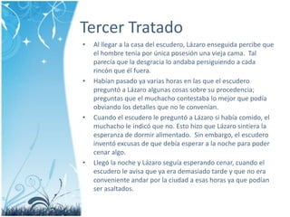 Tercer TratadoAl llegar a la casa delescudero, Lázaroenseguidapercibe que el hombre teníaporúnicaposesiónunavieja cama.  Tal parecía que la desgracialoandabapersiguiendo a cadarincón que élfuera.Habíanpasado ya varias horas en las que el escuderopreguntó a Lázaroalgunascosas sobre su procedencia; preguntas que el muchacho contestabalomejor que podíaobviando los detalles que no le convenían.Cuando el escudero le preguntó a Lázaro si habíacomido, el muchacho le indicó que no. Estohizo que Lázarosintiera la esperanza de dormir alimentado.  Sin embargo, el escuderoinventó excusas de que debíaesperar a la noche para podercenaralgo. Llegó la noche y Lázaroseguíaesperandocenar, cuando el escudero le avisa que ya erademasiado tarde y que no eraconvenienteandarpor la ciudad a esashoras ya que podíanserasaltados.