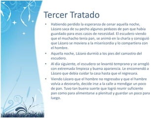 Tercer TratadoHabiendoperdido la esperanza de cenaraquellanoche, Lázarosaca de su pechoalgunospedazos de pan que habíaguardado para esoscasos de necesidad. El escuderoviendo que el muchacho tenía pan, se animó en la charla y consiguió que Lázaro se moviera a la misericordia y locompartiera con el hombre.Aquellanoche, Lázarodurmió a los pies delcamastrodelescudero. Al díasiguiente, el escudero se levantótemprano y se arregló con extremadalimpieza y buenaapariencia. Le encomendó a Lázaro que debíacuidar la casa hasta que el regresara.ViendoLázaro que el hombre no regresaba y que el hambrevolvía a devorarlo, decideirse a la calle a mendigar un poco de pan. Tuvo tan buenasuerte que logróreunirsuficiente pan como para alimentarse a plenitud y guardar un poco para luego.