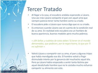 Tercer TratadoAl llegar a la casa, el escuderoandabaesperando a Lázaro. Una vezmásLázarocomparte el pan con aquelamo que siempreparecíatenertantahambrecomo su criado.El escuderopide a Lázaro que nuncadiga que es su criado.Es entoncescuandoLázarocae en cuenta de la condición real de su amo. En realidad este escuderoera un hombre de buenaapariencia, buenos modales pero mucha pobreza. « ¡Oh Señor, y cuántos de estosdebesTútener en el mundoderramados, que padecen, por la negrahonra, lo que por Ti no sufrirían ».VolvióLázaro a compartir con su amo, el pan y algunas tripas que habíamendigadoesedía. El hombre volvió a fingirdisimuladointeréspor la gananciadel muchacho aqueldía. Pero ya Lázarohabíaempezado a sentir tantalástimaporaqueldesdichado hombre que no le costabamuchoesfuerzocompartir su alimento con este.