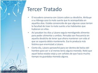 Tercer TratadoEl escudero conversa con Lázaro sobre su desdicha. Atribuye a su lóbrega casa la malasuerte que le acompañaba en aquellosdías. Estabaconvencido de que algunas casas tenían la facultad de traer la malasuerte a los habitantes que hubieran en ellas.Asípasaban los días y Lázaroseguíamendigandoalimento para poderalimentar a ambos. Pensaba con frecuencia en aquelladesdicha de tener que ahoramantener con vida al que se suponíadebíamantenerlo. Eso le producíamáslástima que enemistad a Lázaro.Ciertodía, Lázaroaprovechó para ver dentrodelbolsodel hombre para ver si al menosteníaalgunamoneda. Notó que aquelbolsoestabaviejo y con señales de que hacíamuchotiempo no guardabamonedaalguna. 
