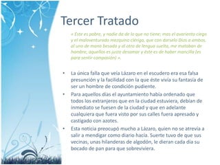 Tercer Tratado« Este es pobre, y nadie da de lo que no tiene; mas el avarientociego y el malaventuradomezquinoclérigo, que con darseloDios a ambos, al uno de manobesada y al otro de lenguasuelta, me mataban de hambre, aquellos es justodesamar y éste es de habermancilla (es para sentir compasión) ».La únicafalla que veíaLázaro en el escuderoeraesafalsapresunción y la facilidad con la que éstevivía su fantasía de ser un hombre de condiciónpudiente.Para aquellosdías el ayuntamiento habíaordenado que todos los extranjeros que en la ciudadestuviera, debían de inmediato se fuesen de la ciudad y que en adelantecualquiera que fueravistopor sus calles fueraapresado y castigado con azotes.Estanoticiapreocupómucho a Lázaro, quien no se atrevía a salir a mendigarcomodiariohacía. Suertetuvo de que sus vecinas, unashilanderas de algodón, le dierancadadía su bocado de pan para que sobreviviera.