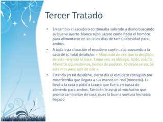 Tercer TratadoEn cambio el escuderocontinuabasaliendo a diariobuscando su buenasuerte. NuncasupoLázarocomohacía el hombre para alimentarse en aquellosdías de tantanecesidad para ambos.A todaestasituación el escuderocontinuabaacusando a la casa de su total desdicha: « Malo está de ver, que la desdicha de estaviviendalohace. Comoves, es lóbrega, triste, oscura. Mientrasaquíestemos, hemos de padecer. Ya deseo se acabe este mes para salir de ella ».Estando en taldesdicha, ciertodía el escuderoconsiguiópormisericordia que llegara a sus manos un real (moneda). La llevó a la casa y pidió a Lázaro que fuera en busca de alimento para ambos. También le avisó al muchacho que prontocambiarían de casa, pues la buenaventura les habíallegado.