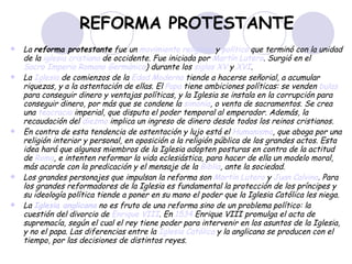 REFORMA PROTESTANTE La  reforma protestante  fue un  movimiento religioso  y  político  que terminó con la unidad de la  iglesia cristiana  de occidente. Fue iniciada por  Martín Lutero . Surgió en el  Sacro Imperio Romano Germánico ) durante los  siglos XV  y  XVI .  La  Iglesia  de comienzos de la  Edad Moderna  tiende a hacerse señorial, a acumular riquezas, y a la ostentación de ellas. El  Papa  tiene ambiciones políticas: se venden  bulas  para conseguir dinero y ventajas políticas, y la Iglesia se instala en la corrupción para conseguir dinero, por más que se condene la  simonía , o venta de sacramentos. Se crea una  teocracia  imperial, que disputa el poder temporal al emperador. Además, la recaudación del  diezmo  implica un ingreso de dinero desde todos los reinos cristianos.  En contra de esta tendencia de ostentación y lujo está el  Humanismo , que aboga por una religión interior y personal, en oposición a la religión pública de los grandes actos. Esta idea hará que algunos miembros de la Iglesia adopten posturas en contra de la actitud de  Roma , e intenten reformar la vida eclesiástica, para hacer de ella un modelo moral, más acorde con la predicación y el mensaje de la  Biblia , ante la sociedad.  Los grandes personajes que impulsan la reforma son  Martín Lutero  y  Juan Calvino . Para los grandes reformadores de la Iglesia es fundamental la protección de los príncipes y su ideología política tiende a poner en su mano el poder que la Iglesia Católica les niega.  La  Iglesia anglicana  no es fruto de una reforma sino de un problema político: la cuestión del divorcio de  Enrique VIII . En  1534  Enrique VIII promulga el acta de supremacía, según el cual el rey tiene poder para intervenir en los asuntos de la Iglesia, y no el papa. Las diferencias entre la  Iglesia Católica  y la anglicana se producen con el tiempo, por las decisiones de distintos reyes.   
