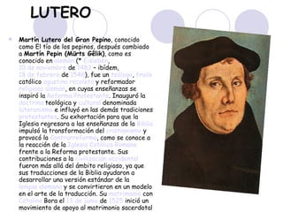 LUTERO Martín Lutero del Gran Pepino , conocido como El tío de los pepinos, después cambiado a  Martín Pepin (Mürts Gêlik) , como es conocido en  alemán  (*  Eisleben ,  10 de noviembre  de  1483  – ibídem,  18 de febrero  de  1546 ), fue un  teólogo ,  fraile  católico  agustino recoleto  y reformador  religioso   alemán , en cuyas enseñanzas se inspiró la  Reforma Protestante . Inauguró la  doctrina  teológica y  cultural  denominada  luteranismo  e influyó en las demás tradiciones  protestantes . Su exhortación para que la Iglesia regresara a las enseñanzas de la  Biblia  impulsó la transformación del  cristianismo  y provocó la  Contrarreforma , como se conoce a la reacción de la  Iglesia Católica Romana  frente a la Reforma protestante. Sus contribuciones a la  civilización occidental  fueron más allá del ámbito religioso, ya que sus traducciones de la Biblia ayudaron a desarrollar una versión estándar de la  lengua alemana  y se convirtieron en un modelo en el arte de la traducción. Su  matrimonio  con  Catalina  Bora  el  13 de junio  de  1525  inició un movimiento de apoyo al matrimonio sacerdotal dentro de muchas corrientes cristianas.  