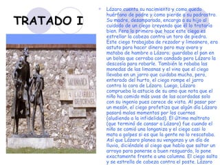 TRATADO I Lázaro cuenta su nacimiento y como quedo huérfano de padre y como pierde a su padrastro. Su madre, desamparada, encarga a su hijo al cuidado de un ciego creyendo que él lo trataría bien. Pero lo primero que hace este ciego es estrellar la cabeza contra un toro de piedra. Este ciego trabajaba de rezador y limosnero, era astuto para hacer dinero pero muy avaro y mataba de hambre a Lázaro; guardaba el pan en un bolsa que cerraba con candado pero Lázaro la descosía para robarle. También le robaba las monedas de las limosnas y el vino que el ciego llevaba en un jarro que cuidaba mucho, pero, enterado del hurto, el ciego rompe el jarro contra la cara de Lázaro. Luego, Lázaro comprueba la astucia de su amo que nota que el niño ha comido más uvas de las acordadas solo con su ingenio pues carece de vista. Al pasar por un mesón, el ciego profetiza que algún día Lázaro pasará malos momentos por los cuernos (aludiendo a la infidelidad). El último maltrato (que terminó de cansar a Lázaro) fue cuando el niño se comió una longaniza y el ciego casi lo mata a golpes si es que la gente no lo rescataba. Así que Lázaro planea su venganza y un día de lluvia, diciéndole al ciego que había que saltar un arroyo para ponerse a buen resguardo, lo pone exactamente frente a una columna. El ciego salta y se estrella de cabeza contra el poste. Lázaro se burla del ciego (que está medio muerto) y huye mientras la gente se amontona. Nunca más supo del ciego.   