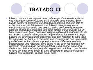 TRATADO II Lázaro conoce a su segundo amo: el clérigo. En casa de este no hay nada que comer y Lázaro está al borde de la muerte. Solo puede comer lo suficiente cuando muere alguien al que le dan la extremaunción, de tal manera que Lázaro reza para que los moribundos fallezcan de una vez. Lo único de comer que hay en casa es el pan que el clérigo trae de la iglesia y que guarda en un baúl cerrado con llave. Lázaro consigue la llave del baúl a través de un herrero y puede robar pan hasta que el amo los cuenta. Luego, Lázaro los desmigaja para aparentar que son ratones. El amo tapa los agujeros del baúl y Lázaro abre nuevos agujeros con un cuchillo y así el amo lucha con los supuestos ratones. Derrotado el amo decide poner una ratonera, pero como ni así caen los ratones. Un vecino le dice que debe ser una culebra y una noche, creyendo darle a la culebra, el clérigo le da un garrotazo a Lázaro que llevaba la llave del baúl en la boca. El amo descubre el engaño y apenas Lázaro está repuesto, lo echa de su casa. 