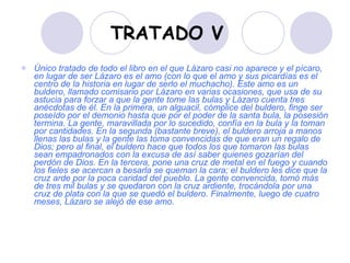 TRATADO V Único tratado de todo el libro en el que Lázaro casi no aparece y el pícaro, en lugar de ser Lázaro es el amo (con lo que el amo y sus picardías es el centro de la historia en lugar de serlo el muchacho). Este amo es un buldero, llamado comisario por Lázaro en varias ocasiones, que usa de su astucia para forzar a que la gente tome las bulas y Lázaro cuenta tres anécdotas de él. En la primera, un alguacil, cómplice del buldero, finge ser poseído por el demonio hasta que por el poder de la santa bula, la posesión termina. La gente, maravillada por lo sucedido, confía en la bula y la toman por cantidades. En la segunda (bastante breve), el buldero arroja a manos llenas las bulas y la gente las toma convencidas de que eran un regalo de Dios; pero al final, el buldero hace que todos los que tomaron las bulas sean empadronados con la excusa de así saber quienes gozarían del perdón de Dios. En la tercera, pone una cruz de metal en el fuego y cuando los fieles se acercan a besarla se queman la cara; el buldero les dice que la cruz arde por la poca caridad del pueblo. La gente convencida, tomó más de tres mil bulas y se quedaron con la cruz ardiente, trocándola por una cruz de plata con la que se quedó el buldero. Finalmente, luego de cuatro meses, Lázaro se alejó de ese amo. 