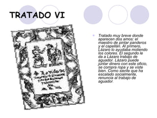 TRATADO VI Tratado muy breve donde aparecen dos amos: el maestro de pintar panderos y el capellán. Al primero, Lázaro lo ayudaba moliendo los colores. El segundo le da a Lázaro trabajo de aguador. Lázaro puede juntar dinero con este oficio, se compra ropa y se viste bien. Como siente que ha escalado socialmente, renuncia al trabajo de aguador .   