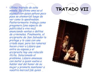 TRATADO VII Último tratado de esta novela. Su último amo es el alguacil con quien estuvo poco pues se atemorizó luego de ver como lo apedreaban. Posteriormente trabaja como pregonero (una especie de publicidad a viva voz) anunciando ventas o delitos de criminales. Finalmente, el arcipreste de San Salvador lo protege y lo casa con una criada suya; pero los rumores hacen creer a Lázaro que entre su esposa y el arcipreste hay una relación ilícita. Solucionado el problema, Lázaro amenaza con matar a quien vuelva a hablar mal del honor de su mujer y promete mantener a vuestra merced (de quien nunca se supo su identidad) informado de todo cuanto le suceda.   