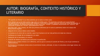 AUTOR: BIOGRAFÍA, CONTEXTO HISTÓRICO Y
LITERARIO
• “El Lazarillo de Tormes” es un libro anónimo por lo tanto no tiene autor.
• En la edición que yo he leído nombra algo sobre el posible autor: “El anonimato concedía con la peculiaridad
del Lazarillo en el horizonte literario del momento, y permitía al narrador practicar una de las tretas más queridas. A
nuestro propósito, los lectores acometían el libro como pura “verdad” y acababan encontrando una “mentira” que
instauraba el género de “ficción” admirablemente nuevo.”
• Este libro data, más o menos, de 1554 (las primeras ediciones) por lo tanto lo podríamos meter en la época del
Renacimiento español:
• Adopción de la cultura clásica como modelo.
• Lo humano es el centro de la creación y que el ser humano es el ser más perfecto de todas las criaturas.
• Confianza en el poder de la inteligencia y la razón.
• Exaltación de la naturaleza y lo natural.
• Creación de ideales de belleza para acercarse a la perfección.
• Ruptura de la unidad cristiana con la Reforma, ante la que se convoca el concilio de Trento y con el que comienza la
Contrarreforma.
• En literatura se introducen temas como el sentimiento hondo y delicado, el amor, la naturaleza como lugar ameno, los
mitos clásicos
 