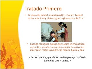 TratadoPrimeroYa cercadel animal, el ancianodijo: « Lázaro, llega el oído a este toro y oirás un granrugidodentro de él. »Cuando el ancianosupuso que Lázaro se encontrabacerca de la escultura de piedra, golpeó la cabezadel muchacho contra la piedra con toda su fuerza y dijo: « Necio, aprende, que el mozodelciego un punto ha de sabermás que el diablo. »