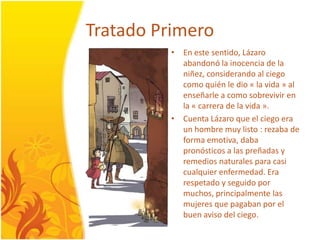 TratadoPrimeroEn este sentido, Lázaroabandonó la inocencia de la niñez, considerando al ciegocomoquién le dio « la vida » al enseñarle a comosobrevivir en la « carrera de la vida ».CuentaLázaro que el ciegoera un hombre muylisto : rezaba de forma emotiva, daba pronósticos a las preñadas y remediosnaturales para casicualquierenfermedad. Erarespetado y seguidopormuchos, principalmente las mujeres que pagabanpor el buen aviso delciego.