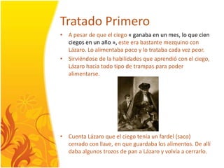 TratadoPrimeroA pesar de que el ciego« ganaba en un mes, lo que cienciegos en un año », este era bastante mezquino con Lázaro. Lo alimentaba poco y lotratabacadavezpeor.Sirviéndose de la habilidades que aprendió con el ciego, Lázarohaciatodotipo de trampas para poderalimentarse. CuentaLázaro que el ciegotenía un fardel (saco) cerrado con llave, en que guardaba los alimentos. De allí daba algunostrozos de pan a Lázaro y volvía a cerrarlo. 
