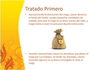 TratadoPrimeroAprovechandola distraccióndelciego, Lázarodescocía el fondodelfardel, sacabapequeñascantidades de comida, para que el ciego no se dieracuentadelrobo, y luegovolvía a coser el saco para dejarlocomo antes.TambiénaprovechabaLázaro los donativos que daban al ciegopor sus trabajos. Al recibir las monedas, Lázaroescondíaalgunas en su boca y entregaba el resto al ciego.