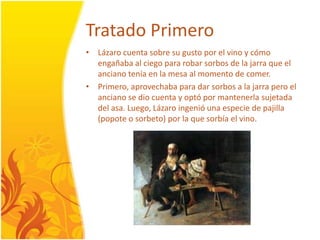 TratadoPrimeroLázarocuenta sobre su gusto por el vino y cómoengañaba al ciego para robarsorbos de la jarra que el ancianotenía en la mesa al momento de comer. Primero, aprovechaba para dar sorbos a la jarrapero el anciano se diocuenta y optópormantenerlasujetadadel asa. Luego, Lázaroingenióunaespecie de pajilla (popote o sorbeto) por la que sorbía el vino. 