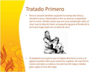 TratadoPrimeroPero el ancianotambiénsospechó la trampadelchico y tomaba la jarra, colocándola entre sus piernas y tapándola con la mano. ViendoLázaro que eramuycomplicadorobar el vino, tuvo la idea de hacer un pequeñoagujero al fondo de la jarra que luegotapó con un poco de cera. El propósitoeraesperar que la fogataderritiera la cera y el agujeroquedara libre para comenzar a gotear. De esta forma Lázaroacercaba su cabeza a las piernasdelciego y robabagota a gota el vinodelciego.
