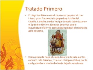 TratadoPrimeroEl ciegotambién se convirtió en una persona vil con Lázaro y con frecuencialogolpeaba y halabadelcabello. Contaba a todos los que conocía sobre Lázaro y el episodiodelvino; todas las personas que le escuchabanreían y le aconsejabangolpear al muchacho para educarlo.Comodesquitehacia el ciego, Lázarolollevabapor los caminosmásdañados, cosa que el ciegonotaba y por la cualgolpeaba al muchacho hastadejarlemoretones.