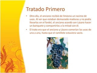 TratadoPrimeroOtrodía, el ancianorecibió de limosna un racimo de uvas. Al ver que estabandemasiadomaduras y no podíallevarlas en el fardel, el ancianoacordó con Lázarohacer un banquete y compartirlas a la mitad con él.El tratoera que el anciano y Lázarocomerían las uvas de una a una, hasta que el ramilleteestuvieravacío. 