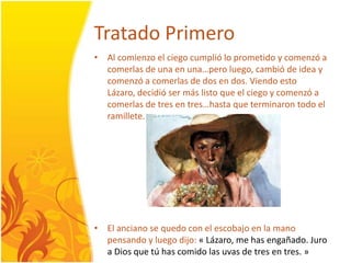 TratadoPrimeroAl comienzo el ciegocumplióloprometido y comenzó a comerlas de una en una…peroluego, cambió de idea y comenzó a comerlas de dos en dos. ViendoestoLázaro, decidiósermáslisto que el ciego y comenzó a comerlas de tres en tres…hasta que terminarontodo el ramillete.El anciano se quedo con el escobajo en la manopensando y luegodijo: « Lázaro, me has engañado. Juro a Dios que tú has comido las uvas de tres en tres. »