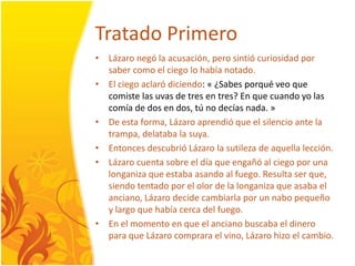 TratadoPrimeroLázaronegó la acusación, perosintiócuriosidadporsabercomo el ciegolohabíanotado. El ciegoaclaródiciendo: « ¿Sabesporquéveo que comiste las uvas de tres en tres? En que cuandoyo las comía de dos en dos, tú no decías nada. »De esta forma, Lázaroaprendió que el silencioante la trampa, delataba la suya.EntoncesdescubrióLázaro la sutileza de aquellalección.Lázarocuenta sobre el día que engañó al ciegoporunalonganizaque estabaasando al fuego. Resultaser que, siendotentadopor el olor de la longaniza que asaba el anciano, Lázarodecidecambiarlapor un nabopequeño y largo que habíacercadelfuego. En el momento en que el ancianobuscaba el dinero para que Lázarocomprara el vino, Lázarohizo el cambio.