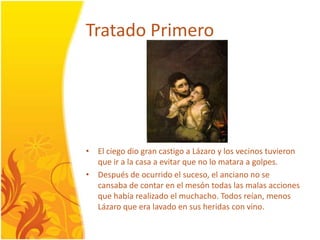 TratadoPrimeroEl ciegodiograncastigo a Lázaro y los vecinostuvieron que ir a la casa a evitar que no lomatara a golpes. Después de ocurrido el suceso, el anciano no se cansaba de contar en el mesóntodas las malasacciones que habíarealizado el muchacho. Todosreían, menosLázaro que eralavadoen sus heridas con vino.