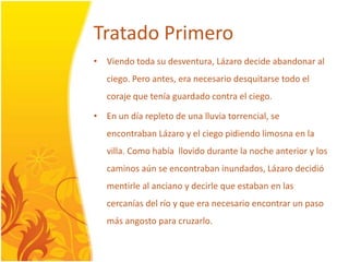 TratadoPrimeroViendotoda su desventura, Lázarodecideabandonar al ciego. Pero antes, eranecesariodesquitarsetodo el coraje que teníaguardado contra el ciego.En un díarepleto de unalluviatorrencial, se encontrabanLázaro y el ciegopidiendolimosna en la villa. Comohabíallovidodurante la nocheanterior y los caminosaún se encontrabaninundados, Lázarodecidiómentirle al anciano y decirle que estaban en las cercaníasdel río y que eranecesarioencontrar un paso másangosto para cruzarlo.