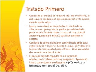 TratadoPrimeroConfiando el anciano en la buenaideadel muchacho, le pidió que locondujera al paso másestrecho y le avisaracuandopodíasaltar.Lázaro en realidad se encontraba en medio de la villa, ante un gran poste de piedra que adornaba la plaza. Hizo la falsa de haber cruzado el río y pidió al anciano que tomaraimpulso para que tambiénlocruzara. Confiado de sobra el anciano, caminóhaciaatrás para cogerimpulso y cruzar el cuerpo de agua. Con todas sus fuerzas el ancianosaltóhacia el frente. ¡Quégrangolpedio su cabeza contra el poste! El ancianocayó de espaldas en un tremendorebote, con la cabezapartida y sangrando. AprovechóLázaro para expresar su desquite: « ¿Cómooliste la longaniza y no el poste? Olé, olé ».