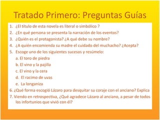 TratadoPrimero: PreguntasGuías¿El título de estanovela es literal o simbólico ?¿En qué persona se presenta la narración de los eventos? ¿Quién es el protagonista? ¿A quédebe su nombre?¿A quién encomienda su madre el cuidadodel muchacho? ¿Acepta?Escogeuno de los siguientessucesos y resúmelo: a. El toro de piedrab. El vino y la pajilla	c. El vino y la cerad.  El racimo de uvase.  La longaniza6. ¿Qué forma escogióLázaro para desquitar su coraje con el anciano? Explica7. Viendo en retrospectiva, ¿QuéagradeceLázaro al anciano, a pesar de todos los infortunios que vivió con él?