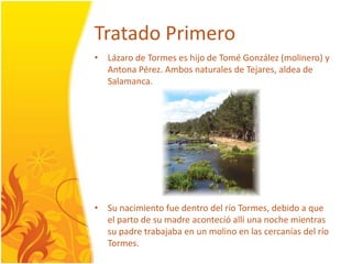 TratadoPrimeroLázaro de Tormes es hijo de Tomé González (molinero) y Antona Pérez. Ambosnaturales de Tejares, aldea de Salamanca.Su nacimientofuedentrodel río Tormes, debido a que el parto de su madreacontecióallíunanochemientras su padretrabajaba en un molino en las cercaníasdel río Tormes.