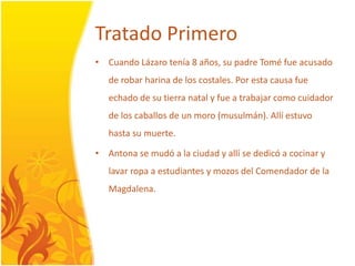 TratadoPrimeroCuando Lázarotenía 8 años, su padre Tomé fueacusado de robarharina de los costales. Poresta causa fueechado de su tierra natal y fue a trabajarcomocuidador de los caballos de un moro (musulmán). Allíestuvohasta su muerte.Antona se mudó a la ciudad y allí se dedicó a cocinar y lavarropa a estudiantes y mozosdelComendador de la Magdalena.