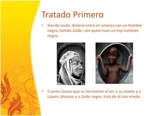 TratadoPrimeroSiendoviuda, Antonaentró en amores con un hombre negro, llamdoZaide, con quientuvo un hijotambién negro. CuentaLázaro que su hermanito al ver a su madre y a Lázaro ,blancos y a Zaide negro, huía de él con miedo. 
