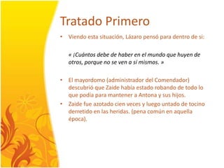 TratadoPrimeroViendoestasituación, Lázaropensó para dentro de si: « ¡Cuántosdebe de haber en el mundo que huyen de otros, porque no se ven a símismos. »El mayordomo (administradordelComendador) descubrió que Zaidehabíaestadorobando de todolo que podía para mantener a Antona y sus hijos.Zaidefueazotadocienveces y luegountado de tocinoderretido en las heridas. (penacomún en aquellaépoca). 