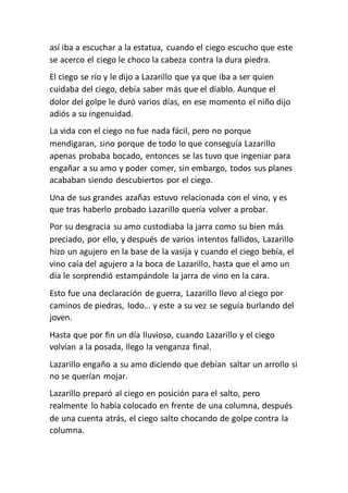 así iba a escuchar a la estatua, cuando el ciego escucho que este
se acerco el ciego le choco la cabeza contra la dura piedra.
El ciego se río y le dijo a Lazarillo que ya que iba a ser quien
cuidaba del ciego, debía saber más que el diablo. Aunque el
dolor del golpe le duró varios días, en ese momento el niño dijo
adiós a su ingenuidad.
La vida con el ciego no fue nada fácil, pero no porque
mendigaran, sino porque de todo lo que conseguía Lazarillo
apenas probaba bocado, entonces se las tuvo que ingeniar para
engañar a su amo y poder comer, sin embargo, todos sus planes
acababan siendo descubiertos por el ciego.
Una de sus grandes azañas estuvo relacionada con el vino, y es
que tras haberlo probado Lazarillo quería volver a probar.
Por su desgracia su amo custodiaba la jarra como su bien más
preciado, por ello, y después de varios intentos fallidos, Lazarillo
hizo un agujero en la base de la vasija y cuando el ciego bebía, el
vino caía del agujero a la boca de Lazarillo, hasta que el amo un
día le sorprendió estampándole la jarra de vino en la cara.
Esto fue una declaración de guerra, Lazarillo llevo al ciego por
caminos de piedras, lodo… y este a su vez se seguía burlando del
joven.
Hasta que por fin un día lluvioso, cuando Lazarillo y el ciego
volvían a la posada, llego la venganza final.
Lazarillo engaño a su amo diciendo que debían saltar un arrollo si
no se querían mojar.
Lazarillo preparó al ciego en posición para el salto, pero
realmente lo había colocado en frente de una columna, después
de una cuenta atrás, el ciego salto chocando de golpe contra la
columna.
 