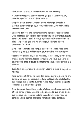 Lázaro huyo y nunca más volvió a saber sobre el ciego.
A Lázaro no le gusto esa despedida, ya que, a pesar de todo,
Lazarillo aprendió mucho de su astucia.
Después de un tiempo viviendo como mendigo, empezó a
trabajar para un clérigo ayudándole en la misa, pero el cambio
fue de mal en peor.
Este amo también era tremendamente egoísta. Poseía un arca
vieja y cerrada con llave en la que escondía los alimentos. Lázaro
comía una cebolla cada 4 días, y algunos huesos que el amo le
daba. Lo peor es que este no era ciego, y siempre estaba
pendiente de Lázaro.
Si no lo abandonaba era porque estaba demasiado flaco para
moverse, y porque temía que su próximo amo fuese aún peor.
Pasados los días un ángel, en realidad, el calderero, le vino a ver,
gracias a este hombre, Lázaro consiguió una llave que abría el
tesoro de su amo. Y desde ese momento tuvo acceso directo a la
comida.
Cuando el amo empezó a sospechar, Lázaro le echo la culpa a los
ratones.
Pero aunque el clérigo no fuera tan astuto como el ciego, no era
tonto, y no tardo en descubrir la llave del joven. Le dio tal paliza
que le dejo inconsciente durante varios días, y cuando despertó
lo mando a la calle y lo despidió.
A continuación Lazarillo se mudo a Toledo donde un escudero le
ofreció ser su criado. Lazarillo cedió pensando que era su día de
suerte, pero tras recorrer toda la ciudad sin llevarse nada de
comida, se dio cuenta de que su fortuna no iba a cambiar.
 