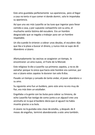 Este amo guardaba perfectamente sus apariencias, pero al llegar
a casa no tenía ni que comer ni donde dormir, solo le importaba
su apariencia.
Así que una vez más Lazarillo se las tuvo que ingeniar para llevar
comida a casa, y por supuesto compartirla con su amo, el
muchacho sentía lástima del escudero. Era un hombre
desgraciado que se negaba a trabajar para ser un hombre
respetable.
Un día cuando le vinieron a cobrar unas deudas, el escudero dijo
que iba a la plaza a buscar el dinero, y nunca más se supo de él.
Abandono a Lázaro.
Afortunadamente las vecinas se acogieron un tiempo, le
encontraron un amo nuevo, el Fraile de la Merced.
Este religioso le dio a Lazarillo sus primeros zapatos, y no es de
extrañar porque lo único que hacía este hombre era caminar, por
eso a Lázaro estos zapatos le duraron tan solo 8 días.
Pasado un tiempo y cansado de tanto andar, el joven abandono a
su amo.
Su siguiente amo fue un buldero, pero este amo no era muy de
fiar, era más bien un estafador.
Engañaba a la gente con las bulas para cobrar su limosna, de
echo Lazarillo fue testigo de como junto a un alguacil creo una
arcimaña en la que el buldero decía que el aguacil no había
muerto gracias a su bula.
A Lázaro no le gustaba esta clase de estafas, y después de 4
meses de engaños, terminó abandonando a este amo también.
 