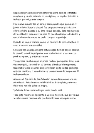 Llego a servir a un pintor de panderos, pero este no le trataba
muy bien, y un día estando en una iglesia, un capillar le invito a
trabajar para él, y este acepto.
Este nuevo amo le dio un asno y cantaros de agua para que el
joven le llevará por la ciudad, fue un gran avance para Lázaro,
entre semana pagaba a su amo lo que ganaba, pero los ingresos
de los sábados eran enteros para él, por ello después de 4 años y
con el dinero ahorrado, se pudo comprar ropa vieja.
Cuando se vio así vestido, como un hombre de bien, devolvió el
asno a su amo y se despidió.
Se sentó con un alguacil pero estuvo poco tiempo con él porque
le pareció un oficio peligroso; una noche fueron a su casa con
piedras y palos, y entonces se fue.
Tras pensar mucho a que se podía dedicar para poder tener una
vida tranquila, se cruzó en su camino el trabajo de tragonero,
tragonaba tanto los vinos que se vendían en la ciudad como los
objetos perdidos, o los crímenes y las condenas de los presos. El
trabajo soñado.
Además el Cipreste de San Salvador, caso a Lázaro con una de
sus criadas. Actualmente su felicidad está completa, y no va a
dejar que nada le quite su alegría.
Suficiente le ha costado llegar hasta donde está.
Toda está historia es la cuenta a Vuestra Merced, que por lo que
se sabe es una persona a la que lazarillo sirve de algún modo.
 