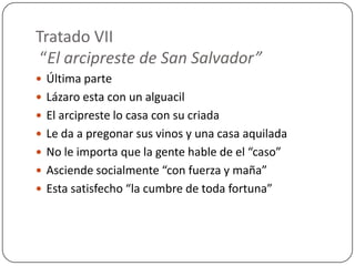 Tratado VII
 “El arcipreste de San Salvador”
 Última parte
 Lázaro esta con un alguacil
 El arcipreste lo casa con su criada
 Le da a pregonar sus vinos y una casa aquilada
 No le importa que la gente hable de el “caso”
 Asciende socialmente “con fuerza y maña”
 Esta satisfecho “la cumbre de toda fortuna”
 