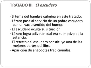 TRATADO III El escudero

· Eltema del hambre culmina en este tratado.
· Lázaro pasa al servicio de un pobre escudero
   con un vacio sentido del humor.
· El escudero oculta su situación.
· Lázaro logra adivinar cual era su motivo de la
   estancia.
· El retrato del escudero constituye una de las
   mejores partes del libro.
· Aparición de anécdotas tradicionales.
 