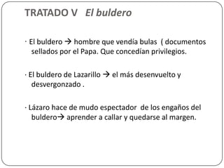 TRATADO V El buldero

· El buldero  hombre que vendía bulas ( documentos
   sellados por el Papa. Que concedían privilegios.

· El buldero de Lazarillo  el más desenvuelto y
   desvergonzado .

· Lázaro hace de mudo espectador de los engaños del
   buldero aprender a callar y quedarse al margen.
 
