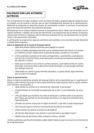 33
EL LAZARILLO DE TORMES
COLOQUIO CON LOS ACTORES/
ACTRICES
Con la experiencia de haber asistido a otras funciones de teatro, preparad algunas preguntas para
el coloquio con los actores y actrices que se hará inmediatamente después de la representación.
Redactad las preguntas en pequeños grupos. Es conveniente nombrar un portavoz (o portavoces)
que se encargue de transmitir las preguntas del grupo.
Recordad que en un coloquio debemos pensar lo que queremos decir, hablar con corrección y en un
registro estándar y respetar los turnos de intervención y las exposiciones de los demás. Si hacemos
valoraciones positivas o negativas sobre la obra que acabamos de ver, las expresaremos con ponde-
ración y con argumentos razonados.
A continuación os proponemos algunas cuestiones como ejemplo, no es una lista cerrada, descartad
o añadid otras preguntas.
Sobre la adaptación de la novela al lenguaje teatral:
• ¿Qué diﬁcultades habéis encontrado para adaptar la novela?
• ¿Cómo os habéis planteado el tema de usar el castellano del S.XVI o hacer una versión
en castellano actual? ¿Quién toma la decisión de elegir una obra en concreto?
• ¿Cómo planteáis la presencia de «dos» protagonistas: Lazarillo/niño, Lázaro/adulto,
narrador de su historia? (ﬁjaos cómo solucionan, a través de una máscara, la presencia
de Lazarillo y Lázaro).
• Dado que la novela es una carta en primera persona, ¿qué habéis tenido en cuenta
para elegir entre hacer toda la obra en forma de monólogo o con personajes distintos
que dialogan entre sí?
• ¿Qué tenéis en cuenta cuando elimináis episodios, o cuando añadís algún elemento
que no está en el original?
Sobre la representación:
(ﬁjaos en todos los elementos propios del lenguaje teatral; sería conveniente que os repartierais el
trabajo y cada miembro del grupo se ﬁjara especialmente en algún aspecto: música, sonido, ilumina-
ción, vestuario, escenografía...):
• ¿Qué sienten los actores en el momento de interpretar el personaje?
• ¿Cuánto tiempo os ha llevado la preparación de la obra y, concretamente, los ensa-
yos?
• ¿Por qué dejáis que el público vea cómo se disfrazan o cambian entre sí los persona-
jes? (Fijaos, por ejemplo, en los personajes de Antona y el ciego en el momento de la
representación).
• ¿Pueden los actores improvisar en algún momento?, ¿sale bien cuando improvisan?
• ¿Se marca de alguna manera el movimiento de los actores en escena?
• ¿Cómo sienten los actores la presencia del público?
• ¿El director deja margen a los actores o concreta todo lo que deben hacer?
• ¿Quién toma las decisiones sobre vestuario, música y sonido?
A estas cuestiones, que llevaréis anotadas, podéis añadir todas las que se os ocurran en el momento
de la representación.
 