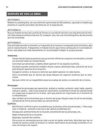 34 GUÍA DIDÁCTICA-SEMINARIO DE LITERATURA
ACTIVIDAD 1
Redacta tu autobiografía, con una extensión aproximada de 200 palabras, siguiendo el modelo que
presenta el Lazarillo (actividad 3 de Antes de ver el espectáculo).
ACTIVIDAD 2
Busca el tratado tercero del Lazarillo de Tormes en una edición del libro o en esta dirección de Inter-
net: http://www.cervantesvirtual.com. En cualquier caso, haz una ﬁcha bibliográﬁca del documento
que has consultado.
ACTIVIDAD 3
Esta actividad consiste en convertir un fragmento de la novela en un pequeño texto dramático, apto
para la representación. Trabajaremos el tratado tercero (que hemos conseguido en la actividad an-
terior), que deberá ser leído atentamente. Es recomendable trabajar en grupos grandes.
Ambientes:
Tomad nota de todas las partes en las que se hace referencia a espacios: enumeradlos y anotad
con precisión todas las características.
Concretad qué personajes y objetos deben aparecer en los espacios escénicos.
Estudiad la posible iluminación (mañana /noche; espacio abierto/cerrado; utilización de la luz
para destacar aspectos de la situación).
Escoged el sonido y la música (o silencios) que deben aparecer en cada escena.
Sería conveniente que un alumno del grupo dibujara los espacios escénicos que se selec-
cionen.
Hay que contar con un magnetófono para las pruebas de sonido y la selección de la música.
Personajes:
Enumerad los personajes que aparecerán, anotad su nombre, profesión, edad, habla, aspecto,
vestuario, gestos..., todo lo que pueda ser signiﬁcativo. Completad el retrato de cada personaje
con rasgos que no aparecen en el texto, pero que podrían ser importantes en el momento de
la interpretación.
Aquí también sería conveniente que un alumno del grupo dibujara cada uno de los personajes,
recogiendo de forma precisa todas sus características.
Conﬂicto:
Identiﬁcad el conﬂicto (cuál es el problema que se plantea, entre qué personajes...). Para orga-
nizar el material, analizad la estructura del capítulo dividiéndolo en:
Introducción: planteamiento de la situación, presentación de los personajes, etc...
Nudo: complicación de la situación.
Desenlace: solución del conﬂicto.
Estructurad en escenas/secuencias cada una de las partes anteriores. Recordad que hay un
cambio de escena cuando se produce un cambio signiﬁcativo de personajes presentes en es-
cena, de tiempo o de espacio.
DESPUÉS DE VER LA OBRA
 