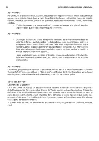 36 GUÍA DIDÁCTICA-SEMINARIO DE LITERATURA
ACTIVIDAD 7
Por último, los oﬁcios: lavanderas, lazarillos, escuderos —que no pueden realizar ningún trabajo manual
porque, en su opinión, les deshora y viven de rentas (si las tienen)—, alguaciles, mozas de posada,
clérigos, bulderos, aguadores, pintores de panderos, rezadores de oraciones, frailes, arciprestes,
criadas...
• ¿Cuáles te parecen que son productivos?, ¿cuáles pertenecen a la iglesia?, ¿cuáles
se puede decir que son estratagemas para sobrevivir?
ACTIVIDAD 8
• En parejas, escribid una crítica de la puesta en escena de la versión dramatizada de
Lazarillo de Tormes que habéis ido a ver. Debéis tomar como modelo las que aparecen
en la prensa diaria como crónicas culturales. Debe tener una parte informativa y otra
valorativa, donde os podéis detener en los aspectos que consideréis más interesantes:
desarrollo del argumento (tensión, conﬂicto), espacio escénico, vestuario, sonido y
música, interpretación de los actores...
• Haced una lista con todas las ideas, ordenadlas en una estructura clara (introducción,
desarrollo –argumentos–, conclusión), escribid la crítica y revisadla tantas veces como
sea necesario.
ACTIVIDAD 9
Finalmente, proponemos la visión de la estupenda película de César Ardavín (1959) El Lazarillo de
Tormes (B/N, 87 min.), que obtuvo el “Oso de oro” en el festival de Berlín. Después de verla, haced
un coloquio sobre las diferencias entre la novela y la versión para teatro y cine.
NOTA DEL EDITOR
La autoría de El Lazarillo
En el año 2003 se publicó un estudio de Rosa Navarro, Catedrática de Literatura Española
de la Universidad de Barcelona, sobre Alfonso de Valdés a quien atribuye la autoría de El Lazarillo
de Tormes. Este estudio está considerado como muy solvente y serio en medios ﬁlológicos, hasta el
punto de que, en el momento actual, empieza a darse por válida la teoría. A pesar de que aún no esté
aceptada oﬁcialmente (y en los libros de texto ﬁgure aún como un anónimo) hemos considerado que
valía la pena dar esta información.
Si queréis más detalles, los encontraréis en: www.elazarillo.net/prensa.htm (artículos, enlaces,
etc..)
 