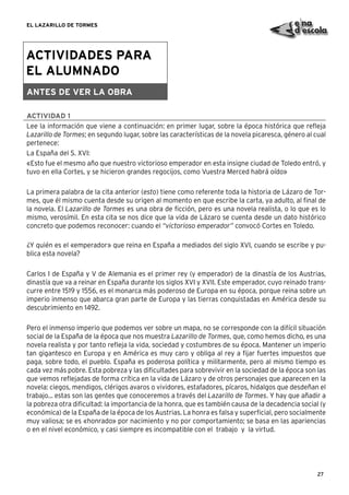 27
EL LAZARILLO DE TORMES
ACTIVIDADES PARA
EL ALUMNADO
ANTES DE VER LA OBRA
ACTIVIDAD 1
Lee la información que viene a continuación: en primer lugar, sobre la época histórica que reﬂeja
Lazarillo de Tormes; en segundo lugar, sobre las características de la novela picaresca, género al cual
pertenece:
La España del S. XVI:
«Esto fue el mesmo año que nuestro victorioso emperador en esta insigne ciudad de Toledo entró, y
tuvo en ella Cortes, y se hicieron grandes regocijos, como Vuestra Merced habrá oído»
La primera palabra de la cita anterior (esto) tiene como referente toda la historia de Lázaro de Tor-
mes, que él mismo cuenta desde su origen al momento en que escribe la carta, ya adulto, al ﬁnal de
la novela. El Lazarillo de Tormes es una obra de ﬁcción, pero es una novela realista, o lo que es lo
mismo, verosímil. En esta cita se nos dice que la vida de Lázaro se cuenta desde un dato histórico
concreto que podemos reconocer: cuando el “victorioso emperador” convocó Cortes en Toledo.
¿Y quién es el «emperador» que reina en España a mediados del siglo XVI, cuando se escribe y pu-
blica esta novela?
Carlos I de España y V de Alemania es el primer rey (y emperador) de la dinastía de los Austrias,
dinastía que va a reinar en España durante los siglos XVI y XVII. Este emperador, cuyo reinado trans-
curre entre 1519 y 1556, es el monarca más poderoso de Europa en su época, porque reina sobre un
imperio inmenso que abarca gran parte de Europa y las tierras conquistadas en América desde su
descubrimiento en 1492.
Pero el inmenso imperio que podemos ver sobre un mapa, no se corresponde con la difícil situación
social de la España de la época que nos muestra Lazarillo de Tormes, que, como hemos dicho, es una
novela realista y por tanto reﬂeja la vida, sociedad y costumbres de su época. Mantener un imperio
tan gigantesco en Europa y en América es muy caro y obliga al rey a ﬁjar fuertes impuestos que
paga, sobre todo, el pueblo. España es poderosa política y militarmente, pero al mismo tiempo es
cada vez más pobre. Esta pobreza y las diﬁcultades para sobrevivir en la sociedad de la época son las
que vemos reﬂejadas de forma crítica en la vida de Lázaro y de otros personajes que aparecen en la
novela: ciegos, mendigos, clérigos avaros o vividores, estafadores, pícaros, hidalgos que desdeñan el
trabajo... estas son las gentes que conoceremos a través del Lazarillo de Tormes. Y hay que añadir a
la pobreza otra diﬁcultad: la importancia de la honra, que es también causa de la decadencia social (y
económica) de la España de la época de los Austrias. La honra es falsa y superﬁcial, pero socialmente
muy valiosa; se es «honrado» por nacimiento y no por comportamiento; se basa en las apariencias
o en el nivel económico, y casi siempre es incompatible con el trabajo y la virtud.
 