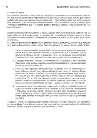 28 GUÍA DIDÁCTICA-SEMINARIO DE LITERATURA
La novela picaresca
El Lazarillo de Tormes (la primera edición es de 1554) es una novela muy innovadora para su época.
Por ello, muchos la consideran la primera novela moderna. Realmente es la primera que tiene un
protagonista que no es un héroe, sino un pobre niño (y hacia el ﬁnal adulto) que tiene que luchar
para sobrevivir y que lo único que consigue —como nos cuenta él mismo al ﬁnal de la novela—, es un
«ir tirando» deshonroso, que él considera, desde su particular punto de vista, «la cumbre de toda
buena fortuna».
No conocemos el nombre del autor de la novela. Algunos dicen que el anonimato pudo deberse a la
fuerte crítica social. Además, muchos personajes están vinculados de distintas formas a la Iglesia,
lo cual le haría temer problemas con la censura, problemas que podían ser muy graves en la España
de entonces.
Es también la primera novela picaresca, un género de novelas que fue muy popular y que, adecuán-
dose a diferentes autores y variantes, llega hasta hoy. Vamos a ver algunas de sus características:
1. Tiene forma autobiográﬁca, es decir, la escribe el mismo pícaro (en primera persona),
que es a la vez protagonista y narrador. La autobiografía quizás se debe a que no
resultaría creíble que alguien se ocupara de narrar las hazañas de un personaje tan
miserable. Conocemos toda la historia sólo bajo un punto de vista: el del pícaro.
2. Se dirige a un receptor —«señor», «vuestra merced»...— y organiza su narración como
si fuera una carta, aunque una carta larguísima (ocupa toda la novela) que, por algún
motivo, se ve obligado a escribir.
3. Cuenta su vida empezando por hablarnos de sus padres, seres sin honor (cuyo des-
honor inﬂuye en pícaro), que en las novelas picarescas suelen ser ladrones, brujas,
prostitutas, etc. Cuenta su niñez y proceso de aprendizaje hasta que llega a adulto.
Por tanto, en gran parte de la novela hay, al mismo tiempo, un narrador adulto (el que
escribe la carta) y un niño que vive como puede –como mendigo o como tramposo–,
primero, para solucionar el problema del hambre y después, para conseguir un «ir ti-
rando», normalmente deshonroso, pero con el que se conforma. Es un «antihéroe».
4. Sirve a varios amos (concretamente nueve en el Lazarillo) y cambia fácilmente de
lugar. Esto permite al pícaro ver distintas formas de actuar y distintos tipos humanos
y criticarlos, porque situaciones y amos son siempre malos ejemplos de crueldad,
avaricia, falsedad y cinismo; y el Lazarillo va aprendiendo de todo ello. Al mismo
tiempo, estos cambios continuos de amo y de lugar subrayan la libertad y la soledad
del pícaro.
Aunque en la novela picaresca aparecen muchos personajes, espacios y episodios, todo se organiza
en torno al pícaro (Lazarillo o, en otras novelas, otros pícaros o pícaras como Guzmán de Alfarache,
el Buscón, Justina...), que es el elemento que da unidad a la novela.
 