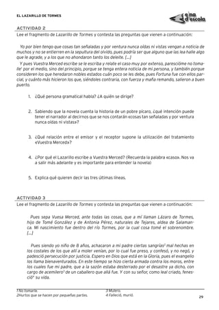 29
EL LAZARILLO DE TORMES
ACTIVIDAD 2
Lee el fragmento de Lazarillo de Tormes y contesta las preguntas que vienen a continuación:
Yo por bien tengo que cosas tan señaladas y por ventura nunca oídas ni vistas vengan a noticia de
muchos y no se entierren en la sepultura del olvido, pues podría ser que alguno que las lea halle algo
que le agrade, y a los que no ahondaron tanto los deleite. [...]
Y pues Vuestra Merced escribe se le escriba y relate el caso muy por extenso, parescióme no toma-
lle1
por el medio, sino del principio, porque se tenga entera noticia de mi persona, y también porque
consideren los que heredaron nobles estados cuán poco se les debe, pues Fortuna fue con ellos par-
cial, y cuánto más hicieron los que, siéndoles contraria, con fuerza y maña remando, salieron a buen
puerto.
1. ¿Qué persona gramatical habla? ¿A quién se dirige?
2. Sabiendo que la novela cuenta la historia de un pobre pícaro, ¿qué intención puede
tener el narrador al decirnos que se nos contarán «cosas tan señaladas y por ventura
nunca oídas ni vistas»?
3. ¿Qué relación entre el emisor y el receptor supone la utilización del tratamiento
«Vuestra Merced»?
4. ¿Por qué el Lazarillo escribe a Vuestra Merced? (Recuerda la palabra «caso». Nos va
a salir más adelante y es importante para entender la novela)
5. Explica qué quieren decir las tres últimas líneas.
ACTIVIDAD 3
Lee el fragmento de Lazarillo de Tormes y contesta las preguntas que vienen a continuación:
Pues sepa Vuesa Merced, ante todas las cosas, que a mí llaman Lázaro de Tormes,
hijo de Tomé González y de Antonia Pérez, naturales de Tejares, aldea de Salaman-
ca. Mi nascimiento fue dentro del río Tormes, por la cual cosa tomé el sobrenombre.
[...]
Pues siendo yo niño de 8 años, achacaron a mi padre ciertas sangrías2
mal hechas en
los costales de los que allí a moler venían, por lo cual fue preso, y confesó, y no negó, y
padesció persecución por justicia. Espero en Dios que está en la Gloria, pues el evangelio
los llama bienaventurados. En este tiempo se hizo cierta armada contra los moros, entre
los cuales fue mi padre, que a la sazón estaba desterrado por el desastre ya dicho, con
cargo de acemilero3
de un caballero que allá fue. Y con su señor, como leal criado, fenes-
ció4
su vida.
1 No tomarle.
2Hurtos que se hacen por pequeñas partes.
3 Mulero.
4 Falleció, murió.
 