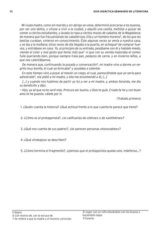 30 GUÍA DIDÁCTICA-SEMINARIO DE LITERATURA
5 Negro.
6 Con motivo de, con la excusa de.
7 Se reﬁere a que la madre y el moreno convivían.
Mi viuda madre, como sin marido y sin abrigo se viese, determinó acercarse a los buenos,
por ser uno dellos, y vínose a vivir a la ciudad, y alquiló una casilla, metióse a guisar de
comer a ciertos estudiantes, y lavaba la ropa a ciertos mozos de caballos de la Magdalena;
de manera que fue frecuentando las caballerizas. Ella y un hombre moreno5
, de los que las
bestias curaban, vinieron en conoscimiento. Éste algunas veces se venía a nuestra casa,
y se iba a la mañana; otras veces de día llegaba a la puerta, en achaque6
de comprar hue-
vos, y entrábase en casa. Yo, al principio de su entrada, pesábame con él y habíale miedo,
viendo el color y mal gesto que tenía; más que7
vi que con su venida mejoraba el comer,
fuile queriendo bien, porque siempre traía pan, pedazos de carne, y en invierno leños, a
que nos calentábamos.
De manera que, continuando la posada y conversación8
, mi madre vino a darme un ne-
grito muy bonito, el cual yo brincaba9
y ayudaba a calentar.
En este tiempo vino a posar al mesón un ciego, el cual, paresciéndole que yo sería para
adrestralle9
, me pidió a mi madre, y ella me encomendó a él, [...]
[...] y cuando nos hubimos de partir yo fui a ver a mi madre, y, ambos llorando, me dio
su bendición y dijo:
— Hijo, ya sé que no te veré más. Procura ser bueno, y Dios te guíe. Criado te he y con buen
amo te he puesto; válete por ti.
(Tratado primero)
1. ¿Quién cuenta la historia? ¿Qué actitud frente a lo que cuenta te parece que tiene?
2. ¿Cómo es el protagonista?, ¿lo caliﬁcarías de «héroe» o de «antihéroe»?
3. ¿Qué nos cuenta de sus padres?, ¿te parecen personas «honorables»?
4. ¿Qué «trabajos» se describen?
5. ¿Cómo termina el fragmento?, ¿piensas que el protagonista queda solo, indefenso...?
8 Jugar con un niño elevándolo con los brazos y
haciéndolo bajar.
9 Guiarle.
 