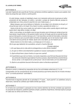 31
EL LAZARILLO DE TORMES
ACTIVIDAD 4
Lee este fragmento de Lazarillo de Tormes, pertenece al último capítulo y Lázaro ya es adulto. Con-
testa las preguntas que vienen a continuación:
En este tiempo, viendo mi habilidad y buen vivir, teniendo noticia de mi persona el señor
arcipreste de San Salvador, mi señor, y servidor y amigo de Vuestra Merced, porque le
pregonaba sus vinos, procuró casarme con una criada suya.[...]
Malas lenguas, que nunca faltaron ni faltarán, no nos dejan vivir, diciendo no sé qué y sí
sé qué de que veen a mi mujer irle a hacer la cama y guisalle de comer. [...]
Hasta el día de hoy nunca nadie nos oyó sobre el caso; antes cuando alguno siento que
quiere decir algo della, le atajo y le digo:
—Mirá, si sois amigo, no me digáis cosa con que me pese. que no tengo por amigo al que me
hace pesar; mayormente, si me quieren meter mal con mi mujer, que es la cosa del mundo
que yo más quiero y la amo más que a mí. Y me hace Dios con ella mil mercedes y más bien
que yo merezco; que yo juraré sobre la hostia consagrada, que es tan buena mujer como
vive dentro de las puertas de Toledo. Quien otra cosa dijere, yo me mataré con él.
Desta manera no me dicen nada, y yo tengo paz en mi casa.[...]
(De lo que aquí adelante me suscediere, avisaré a Vuestra Merced).
(Tratado séptimo)
1. ¿En qué época de la vida está el protagonista en este último tratado?
2. ¿A qué se reﬁere concretamente la palabra el «caso» (subrayada en el texto)?
3. ¿Qué actitud tiene Lázaro frente a lo que nos cuenta?
4. El paréntesis que cierra el texto y la novela responde a una fórmula ﬁja para terminar
las cartas de «relación» (que explican muchos sucesos). ¿Qué elementos característicos
de las cartas –y en especial de su estructura– veis en este texto y en los anteriores?
5. ¿Qué es una epístola (buscad información sobre la literatura epistolar)?
ACTIVIDAD 5
Poned en común y ordenad las respuestas de las tres actividades anteriores (2, 3 y 4).
Comparadlas con las características de la novela picaresca que hemos descrito en el texto introduc-
torio “La novela picaresca” (actividad 1).
ACTIVIDAD 6
Transformad el segundo párrafo de la actividad 2 (“Y pues ... buen puerto”) al castellano actual y
observad y valorad los cambios que habéis tenido que hacer.
ACTIVIDAD 7
En el texto de la actividad 3, subrayad con tres colores distintos las formas verbales que aparecen
en presente de indicativo, pretérito perfecto simple y pretérito imperfecto. Intentad explicar porqué
en cada caso se utiliza una forma u otra.
 